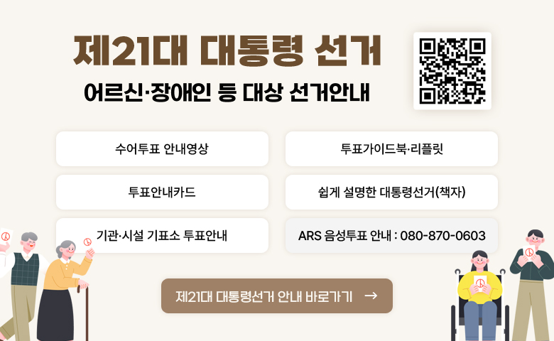 제21대 대통령 선거 어르신·장애인 등 대상 선거안내

- 수어투표안내영상
- 투표가이드북·리플릿
- 투표안내카드
- 쉽게 설명한 대통령선거(책자)
- 기관·시설 기표소 투표안내
- ARS 음성투표 안내 : 080-870-0603

제21대 대통령 선거 안내 바로가기
(QR코드:http:/nec.go.kr/site/vt/03/10303000000002024021409.jsp)