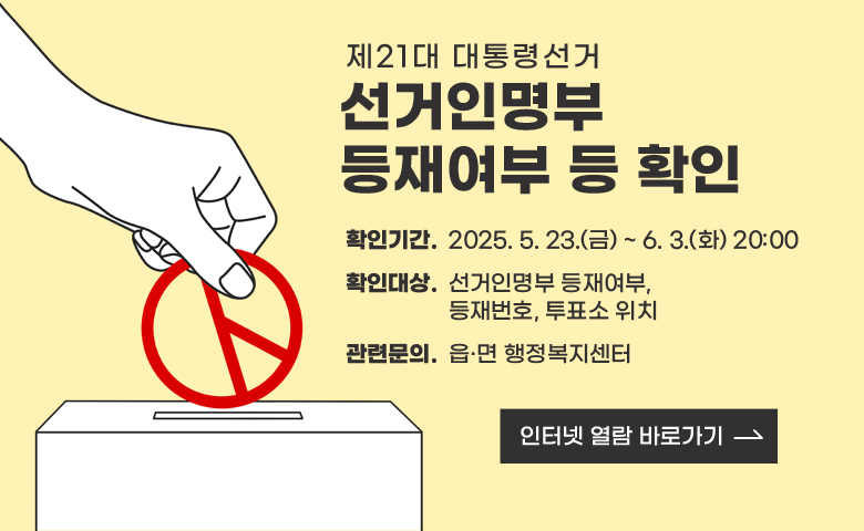 제21대 대통령선거 선거인명부 등재여부 등 확인

/확인기간. 2025. 5. 23.(금) ~ 6. 3.(화) 20:00
/확인대상. 선거인명부 등재여부, 등재번호, 투표소 위치
/관련문의. 읍·면 행정복지센터

/인터넷 열람 바로가기