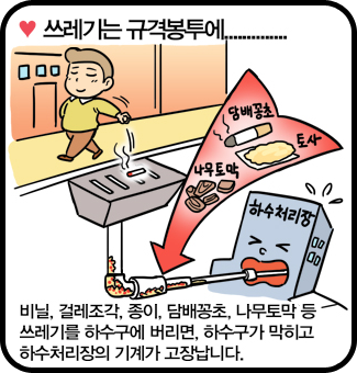 쓰레기는 규격봉투에 - 비닐, 걸레조각, 종이, 담배꽁초, 나무토막 등 쓰레기를 하수구에 버리면, 하수구가 막히고 하수처리장의 기계가 고장납니다.